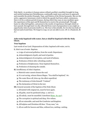 Holy Spirit—to produce is human nature refined, purified, ennobled, brought by long
and careful training into Christlikeness, continually made more and more to approach
and resemble the perfect Example, Type, and Pattern of the Divine humanity. But ere the
active, aggressive missionary work to which the apostle had been called, commences,
there is to be a solemn period of pause, during which they may at once meditate upon
the experiences of the past and fit themselves to receive the promised gift. Through
haste we often fail together, and preserve the results of experiences through which we
have passed; through haste we also often fail from want of preparation to use aright an
opportunity when it presents itself to us. The loss is then double, for it is the loss both of
harvest and of seed-time. We forget to reap; we are not able to sow. (W. E. Chadwick, M.
A.)
John truly baptized with water, but ye shall be baptized with the Holy
Ghost.
True baptism
Last words of our Lord. Dispensation of John: baptised with water, not in.
I. John’s use of water. Baptism.
1. A sign of universal pollution, from the womb. Repentance.
2. Acknowledgment of guilt, and need of pardon.
3. Acknowledgment of corruption, and need of holiness.
4. Profession of thirst after refreshing comfort.
5. Profession of helplessness. None baptised themselves.
6. Profession of cleansing the outside.
II. Insufficiency of John’s baptism.
1. Material water cannot cleanse the soul.
2. It is not saving, witness Simon Magus. “You shall be baptised,” etc.
3. The water flows off, dries up; the effect superficial.
4. The testimony of John himself: “I indeed.”
5. The declaration of Christ in the text.
III. General necessity of the baptism of the Holy Ghost.
1. All tainted with original sin, must be born again.
2. All guilty, must be pardoned (chap. 2. and 10.).
3. All unholy, must be sanctified. Catechism (Rom_8:1-39.).
4. The corruption is spiritual and deep. Fire refines.
5. All are miserable, and need the Comforter and kingdom.
6. All helpless and Christless till then. “If any man,” etc.
7. All are unfit for heaven and bliss, without love, melting—uniting.
 