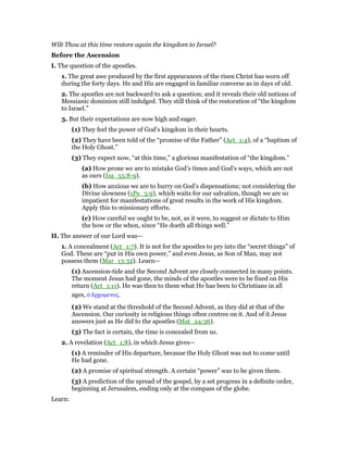 Wilt Thou at this time restore again the kingdom to Israel?
Before the Ascension
I. The question of the apostles.
1. The great awe produced by the first appearances of the risen Christ has worn off
during the forty days. He and His are engaged in familiar converse as in days of old.
2. The apostles are not backward to ask a question; and it reveals their old notions of
Messianic dominion still indulged. They still think of the restoration of “the kingdom
to Israel.”
3. But their expectations are now high and eager.
(1) They feel the power of God’s kingdom in their hearts.
(2) They have been told of the “promise of the Father” (Act_1:4), of a “baptism of
the Holy Ghost.”
(3) They expect now, “at this time,” a glorious manifestation of “the kingdom.”
(a) How prone we are to mistake God’s times and God’s ways, which are not
as ours (Isa_55:8-9).
(b) How anxious we are to hurry on God’s dispensations; not considering the
Divine slowness (1Pe_3:9), which waits for our salvation, though we are so
impatient for manifestations of great results in the work of His kingdom.
Apply this to missionary efforts.
(c) How careful we ought to be, not, as it were, to suggest or dictate to Him
the how or the when, since “He doeth all things well.”
II. The answer of our Lord was—
1. A concealment (Act_1:7). It is not for the apostles to pry into the “secret things” of
God. These are “put in His own power,” and even Jesus, as Son of Man, may not
possess them (Mar_13:32). Learn—
(1) Ascension-tide and the Second Advent are closely connected in many points.
The moment Jesus had gone, the minds of the apostles were to be fixed on His
return (Act_1:11). He was then to them what He has been to Christians in all
ages, ᆇ ᅞρχοµενος.
(2) We stand at the threshold of the Second Advent, as they did at that of the
Ascension. Our curiosity in religious things often centres on it. And of it Jesus
answers just as He did to the apostles (Mat_24:36).
(3) The fact is certain, the time is concealed from us.
2. A revelation (Act_1:8), in which Jesus gives—
(1) A reminder of His departure, because the Holy Ghost was not to come until
He had gone.
(2) A promise of spiritual strength. A certain “power” was to be given them.
(3) A prediction of the spread of the gospel, by a set progress in a definite order,
beginning at Jerusalem, ending only at the compass of the globe.
Learn:
 
