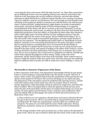 concerning the times and seasons which He hath reserved,” etc. More than a generation
ago an Edinburgh reviewer was not speaking without cause when he said of men who
could see in the Apocalypse the current condition of Europe, and who told a British
statesman to adopt that book for a political manual, that they were carrying on madness
“upon too sublime a scale for our interference. We were brought up in the humble creed
of looking at the prophecies chiefly in connection not with the future, but with the past;
where a cautious divinity, looking backward, might shadow out marks of anticipation
and promise, and lead our faith by marks of Divine foreknowledge, to an apparent
accomplishment of the Divine will. But to use them as this year’s almanack; to put the
millennium backwards and forwards, according as the facts of the last twelvemonth have
falsified the predictions of the last edition; to jeopardise the State rather than tolerate a
policy which might spoil a favourite criticism on some ambiguous text is to turn the
apocalyptic eagle into the cuckoo of the spring.” Horace Smith had his fling at “Dr. C.,
who one month writes a book to expound the Apocalypse, and next month Another to
refute his own argument.” The thoughtful and erudite author of “Small Books on Great
Subjects” professes an ever-increasing disinclination to the study of prophecy, further
than in its great features, remarking that man is not formed for the knowledge of
futurity, and that it is seldom that he knows how to make use of it, being too apt to put
himself in the place of God, and instead of looking on the affairs of the world as a course
of things directed to the final amelioration of the human race, to denounce this or that
men, sure or man as impious, this or that event as a judgment on evildoers. Wycliffe and
Luther both expected the judgment in their century, Napier at the close of the
nineteenth, and Sir David Lindsay at the close of the twentieth. These ventures serve to
bring to nought the wisdom of the wise, and to show what false steps may be confidently
taken in a darkness that is not felt; for if felt it would crave warier walking. (J. Jacox, B.
A.)
The benefits to character of ignorance of the future
I. Man’s ignorance of the future. One department of knowledge God has in part spread
before us, and is leading us continually further into His deeper counsels. The laws of
nature, when we have once gathered them from the examination of the past become our
almost certain guides for the future. But even here all things are not naked and open.
The phenomena of the atmosphere cannot be predicted with unerring accuracy, and the
earth still contains many secrets which may never be reached. There is, however,
another department, where knowledge cannot be reduced to simple laws, and where the
future is hidden. This is the department in which the agencies of God and man meet,
where the plan of the great Ruler and the plans of countless finite beings run across one
another. So many agents and interactions create a confusion and complication which
none but infinite skill can disentangle, the results of which only God can foresee. In
illustration of this, note—
1. That we find in our own experience, that the times and seasons of human life God
has put in His own power. All of us can testily that an unexpected future has been
unrolling itself. We make new acquaintances, and they affect our condition and
prospects. Our plans are ever interrupted by events wholly unforeseen. Disease,
misfortune, prosperity, and joy are as much hid from us as if the lot determined
them.
2. The strange mistakes of the most practised men, as they stand on the threshold of
great events. There are vast revolutions which alter the course of the world, and must
 