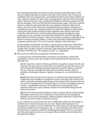 have had deep foundations in the past; yet the statesmen and philosophers of the
time are slumbering without anxiety on the sides of the volcano. Nay, if some one,
confident in the sway of general law, assured that the Divine government will have its
way, ventures to predict in vague terms a coming disaster, the men of his time laugh
at him. But the storm has come, and has left desolations which the predicter himself
did not anticipate. Thus how little did the Senatorial party augur, when they required
Caesar to resign his command, that they were urging on measures which would
destroy the power of the aristocracy, change Rome into an empire, and bring on a
revolution in society, law, and government! How little did Caiaphas or Pilate dream
of the power that would go forth from that submissive man who lay under their
hand! How little did Leo X. and the leading Italians imagine that Martin Luther
would make an era, and start a movement that would never stop! Who thought a
little before the French revolution, unless some dreamer regarded as wild, that all the
thrones of Europe would be shaken, or that a man of Corsica would hold half the
continent under his foot? “It is not in man that walketh to direct his steps.”
3. The prophets and apostles were kept to a great degree in ignorance of the future,
§o that the times and seasons were not brought within their view. Some persons
imagine that a prophet acquired a telescopic sight which penetrated all the details of
the future. But Paul says, “We prophesy in part,” i.e., imperfectly.
II. The moral uses which this arrangement is intended to serve.
1. In the province of individual effort uncertainty as to the future, united with
probability of success, taxes the energies of man and develops his character in a
desirable way.
(1) The man who is certain of future good feels no impulse to secure it by his own
exertions. The man who is uncertain has every motive to prevent ill-success, and
will avail himself of all helps and guard against those faults which can obstruct
his way. Thus are we hardened, made wary and careful; and the virtues of
prudence, forethought, diligence, vigilance, courage, etc., are cherished in our
souls.
(2) But how does this law act in respect to our spiritual and eternal interests? It
is plain that entire inability to estimate the course of our future life would cut off
motive, and entire certainty might plunge us into despair if the foreseen end were
evil, and into carelessness if it were good. But now we have the highest motives to
exertion—a probability of success, if our efforts are commensurate to the
greatness of the issue, and a certainty of failure if we let earthly things take the
control of our lives.
(3) As for the interests of the kingdom of God—as long as the law is that nothing
is brought to pass but by the co-operation of God and man, that nothing but
ultimate success and no immediate, sudden triumph is held out; it is plain that
all this is most favourable to strenuous exertion.
2. It is well that we cannot foresee the mass of difficulties which may discourage us,
and that all our trials do not press on us at once. Suppose that ignorance were
exchanged for certainty; is it not evident that the mass of them would seem too great
for human strength to move? Ignorance, the,,, is a great blessing, and without it we
should not have courage to undertake anything good and great. We now encounter
our toils and anxieties one by one; we conquer them in detail, and sweet hope lives
through all the efforts.
 