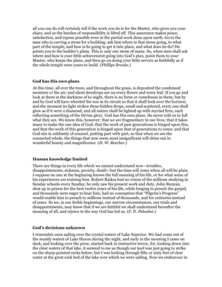 all you can do will certainly tell if the work you do is for the Master, who gives you your
share, and so the burden of responsibility is lifted off. This assurance makes peace,
satisfaction, and repose possible even in the partial work done upon earth. Go to the
man who is carving a stone for a building; ask him where is that stone going, to what
part of the temple, and how is he going to get it into place, and what does he do? He
points you to the builder’s plans. This is only one stone of many. So, when men shall ask
where and how is your little achievement going into God’s plan, point them to your
Master, who keeps the plans, and then go on doing your little service as faithfully as if
the whole temple were yours to build. (Phillips Brooks.)
God has His own plans
At this time, all ever the trees, and throughout the grass, is deposited the condensed
moisture o! the air; and silent dewdrops are on every flower and every leaf. If you go and
look at them in the darkness of to-night, there is no form or comeliness in them; but by
and by God will have wheeled the sun in its circuit so that it shall look over the horizon;
and the moment its light strikes these hidden drops, small and scattered, every one shall
glow as if it were a diamond, and all nature shall be lighted up with myriad fires, each
reflecting something of the Divine glory. God has His own plans. He never told us in full
what they are. We know this, however: that we are fragmentary in our lives; that it takes
many to make the one idea of God; that the work of past generations is hinged upon this,
and that the work of this generation is hinged upon that of generations to come; and that
God sits in sublimity of counsel, putting part with part, so that when we see the
connected whole, the things that now seem most insignificant will shine out in
wonderful beauty and magnificence. (H. W. Beecher.)
Human knowledge limited
There are things in every life which we cannot understand now—troubles,
disappointments, sickness, poverty, death—but the time will come when all will be plain.
I suppose no one at the beginning knows the full meaning of his life, or for what some of
his experiences are training him. Robert Raikes had no vision of the millions studying in
Sunday schools every Sunday; he only saw his present work and duty. John Bunyan,
shut up in prison for the best twelve years of his life, while longing to preach the gospel,
and thousands were eager to hear him, had no conception that “Pilgrim’s Progress”
would enable him to preach to millions instead of thousands, and for centuries instead
of years. So we, in our feeble beginnings, our narrow circumstances, our trials and
disappointments, may know that if we are faithful we shall understand hereafter the
meaning of all, and rejoice in the way God has led us. (F. N. Peloubet.)
God’s decisions unknown
I remember once sailing over the crystal waters of Lake Superior. We had come out of
the muddy waters of Lake Huron during the night, and early in the morning I came on
deck, and looking over the prow, started back in instinctive terror, for, looking down into
the clear waters of that lake, it seemed to me as though our keel was just going to strike
on the sharp-pointed rocks below; but I was looking through fifty or sixty feet of clear
water at the great rock bed of the lake over which we were sailing. Now we endeavour in
 