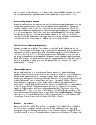 vain to fathom God’s judgments. As by a great deep they are hidden from us. But by and
by, through the mystery we shall see and shall understand. (Lyman Abbott, D. D.)
Ensnared by inquisitiveness
How actively inquisitive are some people: and into what strange predicaments does this
their strong propensity land them! They remind us of the crested anolis (Xiphosurus
velifer), a species of the lizard tribe. It is a timid yet restlessly inquisitive animal; for
although it hides itself with instinctive caution on hearing the approach of a footstep, it
is of so curious a nature that it must needs poke its head out of its hiding-place, and so
betray itself in spite of its timidity. So absorbed, indeed, is the anolis in gratifying its
curiosity, that it will allow itself to be captured in a noose, and often falls a victim to the
rude and inartificial snares made by children. (Scientific Illustrations.)
The sufficiency of human knowledge
Here on earth we are as soldiers fighting in a foreign land, which understand not the
plan of the campaign, and have no need to understand it, seeing well what is at our hand
to be done. Let us do it like soldiers, with submission, with courage, with a heroic joy:
“Whatever thy hand findeth to do, do it with thy might.” Behind us, behind each one of
us, lie six thousand years of human effort, human conquest: before us is the boundless
Time, with its as yet uncreated and unconquered continents and Eldorados, which even
we have to conquer, to create; and from the bosom of Eternity shine for us celestial
guiding stars. (T. Carlyle.)
Mysteries in nature
Do not understand me at all as saying that there is no mystery about the planets’
motions. There is just the one single mystery—gravitation; and it is a very profound one.
How it is that an atom of matter can attract another atom, no matter how great the
distance, no matter what intervening substance there may be—how it will act upon it, or,
at least, behave as if it acted upon it, I do not know, I cannot tell. Whether they are
pushed together by means of an intervening ether, or what is the action, I cannot
understand. It stands with me along with the fact that when I will that my arm shall rise,
it rises. It is inscrutable. All the explanations that have been given of it seem to me
merely to darken counsel with words and no understanding. They do not remove the
difficulty at all. If I were to say what I really believe, it would be that the motions of the
spheres of the material universe stand in some such relation to Him in Whom all things
exist—the ever-present and omnipotent God—as the motions of my body do to my will; I
do not know how, and never expect to know. (Prof. C. A. Young.)
Prophecy: purpose of
I am profoundly affected by the grandeur of prophecy. God unveils the frescoed wall of
the future, not so much that we may count the figures, and measure the robes, and
analyse the pigments; but that, gazing upon it, our imaginations may be enkindled, and
hope be inspired, to bear us through the dismal barrenness of the present. Prophecy was
 