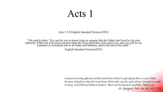 Acts 1
Acts 1:7-8 English Standard Version (ESV)
7 He said to them, “It is not for you to know times or seasons that the Father has fixed by his own
authority. 8 But you will receive power when the Holy Spirit has come upon you, and you will be my
witnesses in Jerusalem and in all Judea and Samaria, and to the end of the earth.”
English Standard Version (ESV)
Created in loving affection of the Lord Jesus Christ to glorifying Him, to serve Him,
because of faith in what the Lord Jesus Christ did, can do, and will do. Created in credit
to many well followed biblical leaders. Most can be found on YouTube. Thank you.
-Dr. Spelgatti, PhD, MA, BS, NCC, LPC
 