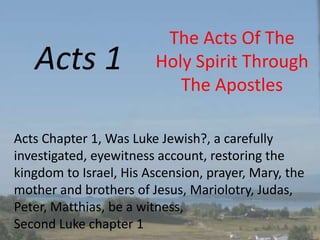 Acts 1
The Acts Of The
Holy Spirit Through
The Apostles
Acts Chapter 1, Was Luke Jewish?, a carefully
investigated, eyewitness account, restoring the
kingdom to Israel, His Ascension, prayer, Mary, the
mother and brothers of Jesus, Mariolotry, Judas,
Peter, Matthias, be a witness,
Second Luke chapter 1
 