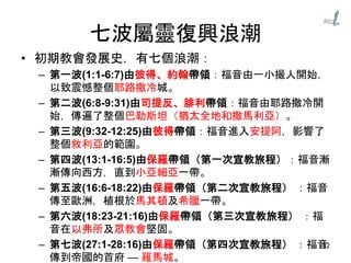 七波屬靈復興浪潮
• 初期教會發展史，有七個浪潮：
– 第一波(1:1-6:7)由彼得、約翰帶領：福音由一小撮人開始，
以致震憾整個耶路撒冷城。
– 第二波(6:8-9:31)由司提反、腓利帶領：福音由耶路撒冷開
始，傳遍了整個巴勒斯坦（猶太全地和撒馬利亞）。
– 第三波(9:32-12:25)由彼得帶領：福音進入安提阿，影響了
整個敘利亞的範圍。
– 第四波(13:1-16:5)由保羅帶領（第一次宣教旅程）：福音漸
漸傳向西方，直到小亞細亞一帶。
– 第五波(16:6-18:22)由保羅帶領（第二次宣教旅程） ：福音
傳至歐洲，植根於馬其頓及希臘一帶。
– 第六波(18:23-21:16)由保羅帶領（第三次宣教旅程） ：福
音在以弗所及眾教會堅固。
– 第七波(27:1-28:16)由保羅帶領（第四次宣教旅程） ：福音
傳到帝國的首府 — 羅馬城。
12
 