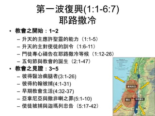 第一波復興(1:1-6:7)
耶路撒冷
• 教會之開始：1~2
– 升天的主應許聖靈的能力（1:1-5）
– 升天的主對使徒的訓令（1:6-11）
– 門徒專心禱告在耶路撒冷等候（1:12-26）
– 五旬節與教會的誕生（2:1-47）
• 教會之見證：3~5
– 彼得醫治瘸腿者(3:1-26)
– 彼得約翰被捕(4:1-31)
– 早期教會生活(4:32-37)
– 亞拿尼亞與撒非喇之罪(5:1-10)
– 使徒被捕與迦瑪列忠告（5:17-42） 14
 