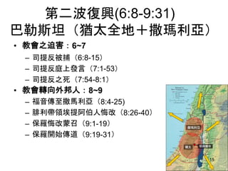 第二波復興(6:8-9:31)
巴勒斯坦（猶太全地＋撒瑪利亞）
• 教會之迫害：6~7
– 司提反被捕（6:8-15）
– 司提反庭上發言（7:1-53）
– 司提反之死（7:54-8:1）
• 教會轉向外邦人：8~9
– 福音傳至撒馬利亞（8:4-25)
– 腓利帶領埃提阿伯人悔改（8:26-40）
– 保羅悔改蒙召（9:1-19）
– 保羅開始傳道（9:19-31）
15
 