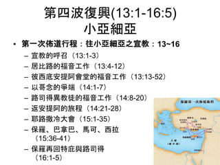 第四波復興(13:1-16:5)
小亞細亞
• 第一次佈道行程：往小亞細亞之宣教：13~16
– 宣教的呼召（13:1-3）
– 居比路的福音工作（13:4-12）
– 彼西底安提阿會堂的福音工作（13:13-52）
– 以哥念的爭端（14:1-7）
– 路司得異教徒的福音工作（14:8-20）
– 返安提阿的旅程（14:21-28）
– 耶路撒冷大會（15:1-35）
– 保羅、巴拿巴、馬可、西拉
（15:36-41）
– 保羅再回特庇與路司得
（16:1-5）
 