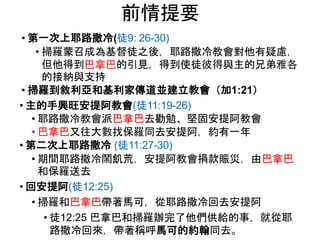 前情提要
• 第一次上耶路撒冷(徒9: 26-30)
• 掃羅蒙召成為基督徒之後，耶路撒冷教會對他有疑慮，
但他得到巴拿巴的引見，得到使徒彼得與主的兄弟雅各
的接納與支持
• 掃羅到敘利亞和基利家傳道並建立教會（加1:21）
• 主的手興旺安提阿教會(徒11:19-26)
• 耶路撒冷教會派巴拿巴去勸勉、堅固安提阿教會
• 巴拿巴又往大數找保羅同去安提阿，約有一年
• 第二次上耶路撒冷 (徒11:27-30)
• 期間耶路撒冷鬧飢荒，安提阿教會捐款賑災，由巴拿巴
和保羅送去
• 回安提阿(徒12:25)
• 掃羅和巴拿巴帶著馬可，從耶路撒冷回去安提阿
• 徒12:25 巴拿巴和掃羅辦完了他們供給的事，就從耶
路撒冷回來，帶著稱呼馬可的約翰同去。
 