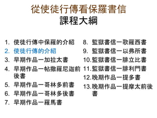 從使徒行傳看保羅書信
課程大綱
1. 使徒行傳中保羅的介紹
2. 使徒行傳的介紹
3. 早期作品一加拉太書
4. 早期作品一帖撒羅尼迦前
後書
5. 早期作品一哥林多前書
6. 早期作品一哥林多後書
7. 早期作品一羅馬書
8. 監獄書信一歌羅西書
9. 監獄書信一以弗所書
10.監獄書信一腓立比書
11.監獄書信一腓利門書
12.晚期作品一提多書
13.晚期作品一提摩太前後
書
 