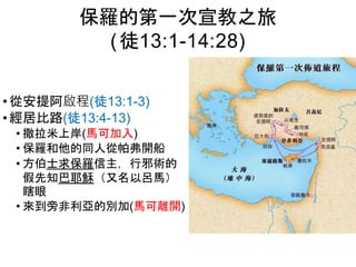 • 從安提阿啟程(徒13:1-3)
• 經居比路(徒13:4-13)
• 撒拉米上岸(馬可加入)
• 保羅和他的同人從帕弗開船
• 方伯士求保羅信主，行邪術的
假先知巴耶穌（又名以呂馬）
瞎眼
• 來到旁非利亞的別加(馬可離開)
保羅的第一次宣教之旅
(徒13:1-14:28)
 