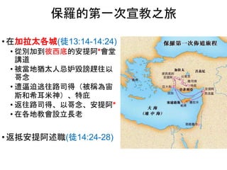 • 在加拉太各城(徒13:14-14:24)
• 從別加到彼西底的安提阿*會堂
講道
• 被當地猶太人忌妒毀謗趕往以
哥念
• 遭逼迫逃往路司得（被稱為宙
斯和希耳米神）、特庇
• 返往路司得、以哥念、安提阿*
• 在各地教會設立長老
• 返抵安提阿述職(徒14:24-28)
保羅的第一次宣教之旅
 