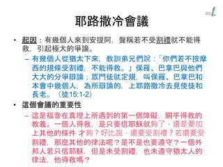 耶路撒冷會議
• 起因：有幾個人來到安提阿，聲稱若不受割禮就不能得
救，引起極大的爭論。
– 有幾個人從猶太下來，教訓弟兄們說：「你們若不按摩
西的規條受割禮，不能得救。」保羅、巴拿巴與他們
大大的分爭辯論；眾門徒就定規，叫保羅、巴拿巴和
本會中幾個人，為所辯論的，上耶路撒冷去見使徒和
長老。（徒15:1-2）
• 這個會議的重要性
– 這是福音在真理上所遇到的第一個障礙，關乎得救的
教義。一個人得救，是只要信耶穌就夠了，還是要加
上其他的條件 才夠？好比說，還要受割禮？若還要受
割禮，那麼其他的律法呢？是不是也要遵守？一個外
邦人若只信耶穌，但是未受割禮，也未遵守猶太人的
律法，他得救嗎？
 