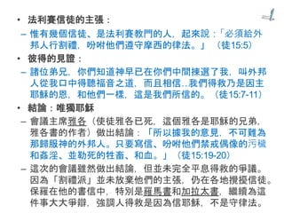 • 法利賽信徒的主張：
– 惟有幾個信徒、是法利賽教門的人，起來說：「必須給外
邦人行割禮，吩咐他們遵守摩西的律法。」 （徒15:5）
• 彼得的見證：
– 諸位弟兄，你們知道神早已在你們中間揀選了我，叫外邦
人從我口中得聽福音之道，而且相信…我們得救乃是因主
耶穌的恩，和他們一樣，這是我們所信的。（徒15:7-11）
• 結論：唯獨耶穌
– 會議主席雅各（使徒雅各已死，這個雅各是耶穌的兄弟，
雅各書的作者）做出結論：「所以據我的意見，不可難為
那歸服神的外邦人。只要寫信、吩咐他們禁戒偶像的污穢
和姦淫、並勒死的牲畜、和血。」（徒15:19-20）
– 這次的會議雖然做出結論，但並未完全平息得救的爭議。
因為「割禮派」並未放棄他們的主張，仍在各地攪擾信徒。
保羅在他的書信中，特別是羅馬書和加拉太書，繼續為這
件事大大爭辯，強調人得救是因為信耶穌，不是守律法。
 