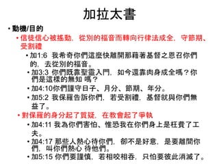 加拉太書
• 動機/目的
• 信徒信心被搖動，從別的福音而轉向行律法成全，守節期、
受割禮
• 加1:6 我希奇你們這麼快離開那藉著基督之恩召你們
的，去從別的福音。
• 加3:3 你們既靠聖靈入門，如今還靠肉身成全嗎？你
們是這樣的無知 嗎？
• 加4:10你們謹守日子、月分、節期、年分。
• 加5:2 我保羅告訴你們，若受割禮，基督就與你們無
益了。
• 對保羅的身分起了質疑，在教會起了爭執
• 加4:11 我為你們害怕、惟恐我在你們身上是枉費了工
夫。
• 加4:17 那些人熱心待你們，卻不是好意，是要離間你
們，叫你們熱心 待他們。
• 加5:15 你們要謹慎，若相咬相吞，只怕要彼此消滅了。
 