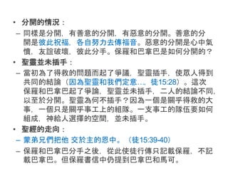 • 分開的情況：
– 同樣是分開，有善意的分開，有惡意的分開。善意的分
開是彼此祝福，各自努力去傳福音。惡意的分開是心中氣
憤，友誼破壞，彼此分手。保羅和巴拿巴是如何分開的？
• 聖靈並未插手：
– 當初為了得救的問題而起了爭議，聖靈插手，使眾人得到
共同的結論（因為聖靈和我們定意…，徒15:28）。這次
保羅和巴拿巴起了爭論，聖靈並未插手，二人的結論不同，
以至於分開。聖靈為何不插手？因為一個是關乎得救的大
事，一個只是關乎事工上的組隊。一支事工的隊伍要如何
組成，神給人選擇的空間，並未插手。
• 聖經的走向：
– 蒙弟兄們把他 交於主的恩中。（徒15:39-40）
– 保羅和巴拿巴分手之後，從此使徒行傳只記載保羅，不記
載巴拿巴。但保羅書信中仍提到巴拿巴和馬可。
 