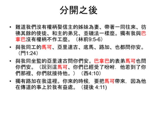 分開之後
• 難道我們沒有權柄娶信主的姊妹為妻、帶著一同往來、彷
彿其餘的使徒、和主的弟兄、並磯法一樣麼。獨有我與巴
拿巴沒有權柄不作工麼。（林前9:5-6）
• 與我同工的馬可、亞里達古、底馬、路加、也都問你安。
（門1:24）
• 與我同坐監的亞里達古問你們安。巴拿巴的表弟馬可也問
你們安。（說到這馬可、你們已經受了吩咐．他若到了你
們那裡、你們就接待他。）（西4:10）
• 獨有路加在我這裡。你來的時候，要把馬可帶來，因為他
在傳道的事上於我有益處。（提後 4:11)
 