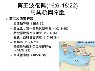 第五波復興(16:6-18:22)
馬其頓與希臘
• 第二次佈道行程
– 馬其頓呼聲（16:6-10）
– 腓立比：第一個馬其頓教會（16:11-40）
– 帖撒羅尼迦及庇哩亞（17:1-15）
– 雅典：亞略巴古講章（17:16-34）
– 哥林多（18:1-21）
– 保羅往該撒利亞及安提阿去
（18:22-23）
– 亞波羅來臨（18:24-28）
 