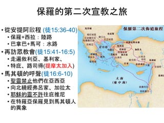 保羅的第二次宣教之旅
• 從安提阿啟程 (徒15:36-40)
• 保羅+西拉：陸路
• 巴拿巴+馬可：水路
• 再訪眾教會(徒15:41-16:5)
• 走遍敘利亞、基利家、
• 特庇、路司得(提摩太加入)
• 馬其頓的呼聲(徒16:6-10)
• 聖靈禁止他們在亞西亞
• 向北繞經弗呂家、加拉太
• 耶穌的靈不許往庇推尼
• 在特羅亞保羅見到馬其頓人
的異象
 