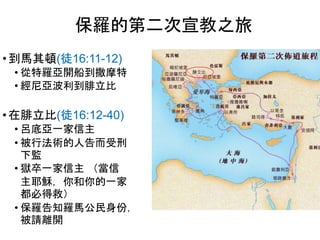 • 到馬其頓(徒16:11-12)
• 從特羅亞開船到撒摩特
• 經尼亞波利到腓立比
• 在腓立比(徒16:12-40)
• 呂底亞一家信主
• 被行法術的人告而受刑
下監
• 獄卒一家信主 （當信
主耶穌，你和你的一家
都必得救）
• 保羅告知羅馬公民身份，
被請離開
保羅的第二次宣教之旅
 