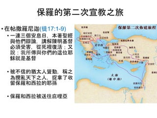 • 在帖撒羅尼迦(徒17:1-9)
• 一連三個安息日，本著聖經
與他們辯論，講解陳明基督
必須受害，從死裡復活；又
說：我所傳與你們的這位耶
穌就是基督
• 被不信的猶太人聳動，稱之
為攪亂天下之人，捉拿了收
留保羅和西拉的耶孫
• 保羅和西拉被送往庇哩亞
保羅的第二次宣教之旅
 