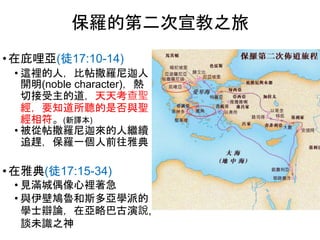 • 在庇哩亞(徒17:10-14)
• 這裡的人，比帖撒羅尼迦人
開明(noble character)，熱
切接受主的道，天天考查聖
經，要知道所聽的是否與聖
經相符。(新譯本)
• 被從帖撒羅尼迦來的人繼續
追趕，保羅一個人前往雅典
• 在雅典(徒17:15-34)
• 見滿城偶像心裡著急
• 與伊壁鳩魯和斯多亞學派的
學士辯論，在亞略巴古演說,
談未識之神
保羅的第二次宣教之旅
 