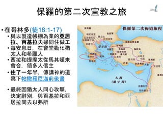 •在哥林多(徒18:1-17)
• 與以製造帳棚為業的亞居
拉、百基拉夫婦同住做工
• 每安息日，在會堂勸化猶
太人和希臘人
• 西拉和提摩太從馬其頓來
會合，領多人信主
• 住了一年半，傳講神的道，
寫下帖撒羅尼迦前後書
• 最終因猶太人同心攻擊，
決定辭別，與百基拉和亞
居拉同去以弗所
保羅的第二次宣教之旅
 