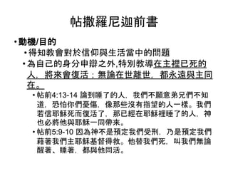 帖撒羅尼迦前書
•動機/目的
•得知教會對於信仰與生活當中的問題
•為自己的身分申辯之外,特別教導在主裡已死的
人，將來會復活；無論在世離世，都永遠與主同
在。
• 帖前4:13-14 論到睡了的人，我們不願意弟兄們不知
道，恐怕你們憂傷，像那些沒有指望的人一樣。我們
若信耶穌死而復活了，那已經在耶穌裡睡了的人，神
也必將他與耶穌一同帶來。
• 帖前5:9-10 因為神不是預定我們受刑，乃是預定我們
藉著我們主耶穌基督得救。他替我們死，叫我們無論
醒著、睡著，都與他同活。
 