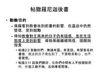 帖撒羅尼迦後書
• 動機/目的
– 保羅看到教會收到前書的影響，在逼迫中仍然
堅信，受到鼓勵
– 得知教會對主再來的日子仍有疑惑，並在生活
態度上受到影響，導致保羅繼續寫信，提醒與
指責
• 帖後2:2 我勸你們：無論有靈、有言語、有冒我名的
書信，說主的日子現在到了，不要輕易動心，也不
要驚慌。
• 帖後3:11 因我們聽說，在你們中間有人不按規矩而
行，什麼工都不做，反倒專管閒事。
 