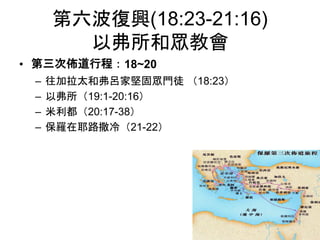 第六波復興(18:23-21:16)
以弗所和眾教會
• 第三次佈道行程：18~20
– 往加拉太和弗呂家堅固眾門徒 （18:23）
– 以弗所（19:1-20:16）
– 米利都（20:17-38）
– 保羅在耶路撒冷（21-22）
 