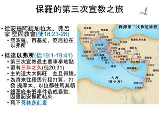 • 從安提阿經加拉太、弗呂
家 堅固教會(徒18:23-28)
• 亞波羅、百基拉、亞居拉在
以弗所
• 抵達以弗所(徒19:1-19:41)
• 第三次宣教最主要事奉地點
• 留有三年之久(徒20:31)
• 主的道大大興旺，並且得勝。
• 為將來往羅馬行程打算。打
發 提摩太、以拉都往馬其頓
• 銀匠底米丟事件造成暴動，
因書記安撫而結束
• 寫下哥林多前書
保羅的第三次宣教之旅
 