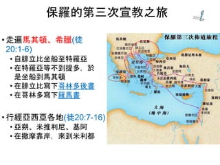 • 走遍馬其頓、希臘(徒
20:1-6)
• 自腓立比坐船至特羅亞
• 在特羅亞等不到提多，於
是坐船到馬其頓
• 在腓立比寫下哥林多後書
• 在哥林多寫下羅馬書
• 行經亞西亞各地(徒20:7-16)
• 亞朔、米推利尼、基阿
• 在撒摩靠岸，來到米利都
保羅的第三次宣教之旅
 