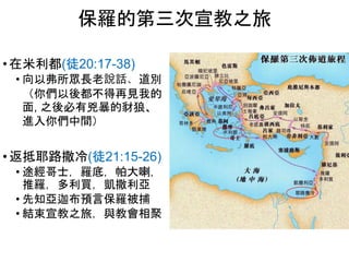 • 在米利都(徒20:17-38)
• 向以弗所眾長老說話、道別
（你們以後都不得再見我的
面, 之後必有兇暴的豺狼、
進入你們中間）
• 返抵耶路撒冷(徒21:15-26)
• 途經哥士，羅底，帕大喇，
推羅，多利買，凱撒利亞
• 先知亞迦布預言保羅被捕
• 結束宣教之旅，與教會相聚
保羅的第三次宣教之旅
 