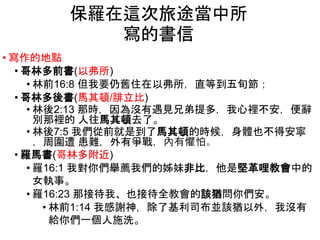 • 寫作的地點
• 哥林多前書(以弗所)
• 林前16:8 但我要仍舊住在以弗所，直等到五旬節；
• 哥林多後書(馬其頓/腓立比)
• 林後2:13 那時，因為沒有遇見兄弟提多，我心裡不安，便辭
別那裡的 人往馬其頓去了。
• 林後7:5 我們從前就是到了馬其頓的時候，身體也不得安寧
，周圍遭 患難，外有爭戰，內有懼怕。
• 羅馬書(哥林多附近)
• 羅16:1 我對你們舉薦我們的姊妹非比，他是堅革哩教會中的
女執事。
• 羅16:23 那接待我、也接待全教會的該猶問你們安。
• 林前1:14 我感謝神，除了基利司布並該猶以外，我沒有
給你們一個人施洗。
保羅在這次旅途當中所
寫的書信
 