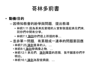 哥林多前書
• 動機/目的
– 因得知教會的紛爭與問題，提出教導
• 林前1:11 因為革來氏家裡的人曾對我提起弟兄們來，
說你們中間有分爭。
• 林前7:1 論到你們信上所提的事…
– 並非單一問題，有累積成一連串的問題要回應
• 林前7:25 論到童身的人，…
• 林前8:1 論到祭偶像之物，…
• 林前12:1 弟兄們，論到屬靈的恩賜，我不願意你們不
明白。
• 林前16:1 論到為聖徒捐錢，…
 