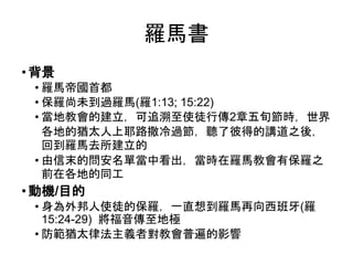羅馬書
• 背景
• 羅馬帝國首都
• 保羅尚未到過羅馬(羅1:13; 15:22)
• 當地教會的建立，可追溯至使徒行傳2章五旬節時，世界
各地的猶太人上耶路撒冷過節，聽了彼得的講道之後，
回到羅馬去所建立的
• 由信末的問安名單當中看出，當時在羅馬教會有保羅之
前在各地的同工
• 動機/目的
• 身為外邦人使徒的保羅，一直想到羅馬再向西班牙(羅
15:24-29) 將福音傳至地極
• 防範猶太律法主義者對教會普遍的影響
 