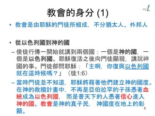 教會的身分 (1)
• 教會是由耶穌的門徒所組成，不分猶太人、外邦人
• 從以色列國到神的國
– 使徒行傳一開始就講到兩個國：一個是神的國，一
個是以色列國。耶穌復活之後向門徒顯現，講說神
國的事。門徒卻問耶穌：「主啊，你復興以色列國
就在這時候嗎？」（徒1:6）
– 當時門徒並不知道，耶穌將藉著他們建立神的國度。
在神的救贖計畫中，不再是亞伯拉罕的子孫憑著血
統成為以色列國， 而是普天下的人憑著信心進入
神的國。教會是神的真子民， 神國度在地上的彰
顯。
5
 