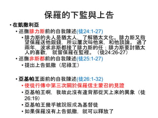 保羅的下監與上告
• 在凱撒利亞
• 巡撫腓力斯前的自我陳述(徒24:1-27)
• 腓力斯的夫人是猶太人，了解猶太文化。腓力斯又指
望保羅送他銀錢，所以屢次叫他來，和他談論。 過了
兩年，波求非斯都接了腓力斯的任；腓力斯要討猶太
人的喜歡， 就留保羅在監裡。（徒24:26-27）
• 巡撫非斯都前的自我陳述(徒25:1-27)
• 提出上告凱撒（尼祿王）
• 亞基帕王面前的自我陳述(徒26:1-32)
• 使徒行傳中第三次關於保羅信主蒙召的見證
• 亞基帕王啊，我故此沒有違背那從天上來的異象（徒
26:19）
• 亞基帕王幾乎被說服成為基督徒
• 如果保羅沒有上告凱撒，就可以釋放了
 