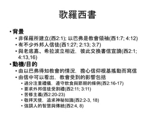 歌羅西書
• 背景
• 非保羅所建立(西2:1); 以巴弗是教會領袖(西1:7; 4:12)
• 有不少外邦人信徒(西1:27; 2:13; 3:7)
• 與老底嘉、希拉波立相近，彼此交換書信宣讀(西2:1;
4:13,16)
• 動機/目的
• 由以巴弗得知教會的情況，擔心信仰根基搖動而寫信
• 由信中可以看出，教會受到的影響包括
• 過分注重禮儀，遵守飲食與節期的條例(西2:16-17)
• 要求外邦信徒受割禮(西2:11; 3:11)
• 苦修主義(西2:20-23)
• 敬拜天使，追求神秘知識(西2:2-3, 18)
• 強調人的智慧與傳統(西2:4, 8)
 