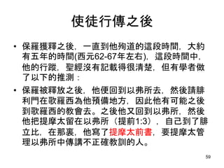 使徒行傳之後
• 保羅獲釋之後，一直到他殉道的這段時間，大約
有五年的時間(西元62-67年左右)，這段時間中，
他的行蹤，聖經沒有記載得很清楚，但有學者做
了以下的推測：
• 保羅被釋放之後，他便回到以弗所去，然後請腓
利門在歌羅西為他預備地方，因此他有可能之後
到歌羅西的教會去。之後他又回到以弗所，然後
他把提摩太留在以弗所（提前1:3），自己到了腓
立比，在那裏，他寫了提摩太前書，要提摩太管
理以弗所中傳講不正確教訓的人。
59
 