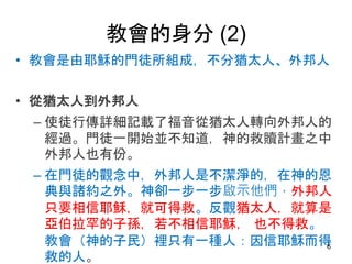 教會的身分 (2)
• 教會是由耶穌的門徒所組成，不分猶太人、外邦人
• 從猶太人到外邦人
– 使徒行傳詳細記載了福音從猶太人轉向外邦人的
經過。門徒一開始並不知道，神的救贖計畫之中
外邦人也有份。
– 在門徒的觀念中，外邦人是不潔淨的，在神的恩
典與諸約之外。神卻一步一步啟示他們，外邦人
只要相信耶穌，就可得救。反觀猶太人，就算是
亞伯拉罕的子孫，若不相信耶穌， 也不得救。
教會（神的子民）裡只有一種人：因信耶穌而得
救的人。
6
 