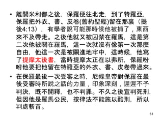 • 離開米利都之後，保羅便往北走，到了特羅亞，
保羅把外衣、書、皮卷(舊約聖經)留在那裏（提
後4:13），有學者說可能那時候他被捕了，東西
來不及帶走。之後他就又被囚禁在羅馬，這是第
二次他被關在羅馬，這一次就沒有像第一次那麼
自由，他這一次是被關進地牢中，這時候，他寫
了提摩太後書，當時提摩太正在以弗所，保羅吩
咐他要把他留在特羅亞的外衣、書、皮卷帶過來。
• 在保羅最後一次受審之時，尼祿皇帝對保羅在最
後受審時所說之話的力量，印象深刻，遲遲不予
判決，既不開釋，也不判罪。不久之後宣判死刑，
但因他是羅馬公民，按律法不能施以酷刑，所以
判處斬首。
61
 