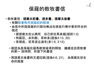 保羅的教牧書信
• 教牧書信：提摩太前書、提多書、提摩太後書
• 有關教會秩序與風紀的教導
• 由信中所提保羅的行蹤均無法在使徒行傳中看到符合的
描述
• 留提摩太在以弗所，自己前往馬其頓(提前1:3)
• 特羅亞、米利都、哥林多(提後4:13, 20)
• 革哩底、尼哥波立過冬(多1:5; 3:12)
• 被認為是保羅在羅馬軟禁後得到釋放，繼續走訪眾教會
的那一 段時間，所留下的書信
• 寫提摩太後書時又遭囚禁(提後4:6, 21) ，為保羅在世生
命的尾聲
 