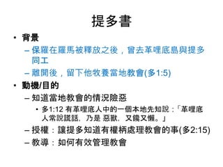 提多書
• 背景
– 保羅在羅馬被釋放之後，曾去革哩底島與提多
同工
– 離開後，留下他牧養當地教會(多1:5)
• 動機/目的
– 知道當地教會的情況險惡
• 多1:12 有革哩底人中的一個本地先知說：「革哩底
人常說謊話，乃是 惡獸，又饞又懶。」
– 授權：讓提多知道有權柄處理教會的事(多2:15)
– 教導：如何有效管理教會
 