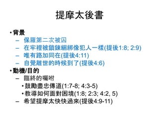 提摩太後書
•背景
‒ 保羅第二次被囚
‒ 在牢裡被鎖鍊綑綁像犯人一樣(提後1:8; 2:9)
‒ 唯有路加同在(提後4:11)
‒ 自覺離世的時候到了(提後4:6)
•動機/目的
‒ 臨終的囑咐
•鼓勵盡忠傳道(1:7-8; 4:3-5)
•教導如何面對困境(1:8; 2:3; 4:2, 5)
‒ 希望提摩太快快過來(提後4:9-11)
 