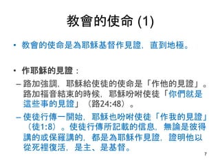 教會的使命 (1)
• 教會的使命是為耶穌基督作見證，直到地極。
• 作耶穌的見證：
– 路加強調，耶穌給使徒的使命是「作他的見證」。
路加福音結束的時候，耶穌吩咐使徒「你們就是
這些事的見證」（路24:48）。
– 使徒行傳一開始，耶穌也吩咐使徒「作我的見證」
（徒1:8）。使徒行傳所記載的信息，無論是彼得
講的或保羅講的，都是為耶穌作見證，證明他以
從死裡復活，是主、是基督。
7
 