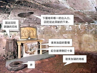 下層地牢唯一的出入口，
囚犯從此洞被扔下來。
後來加設的聖壇
後來加鋪的地板
井
固定囚犯
鎖鍊的石柱
紀念彼得倒釘十架
 