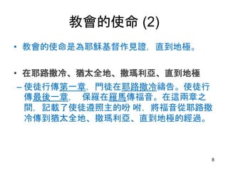 教會的使命 (2)
• 教會的使命是為耶穌基督作見證，直到地極。
• 在耶路撒冷、猶太全地、撒瑪利亞、直到地極
– 使徒行傳第一章，門徒在耶路撒冷禱告。使徒行
傳最後一章， 保羅在羅馬傳福音。在這兩章之
間，記載了使徒遵照主的吩 咐，將福音從耶路撒
冷傳到猶太全地、撒瑪利亞、直到地極的經過。
8
 