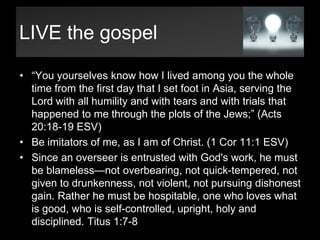 LIVE the gospel“You yourselves know how I lived among you the whole time from the first day that I set foot in Asia, serving the Lord with all humility and with tears and with trials that happened to me through the plots of the Jews;” (Acts 20:18-19 ESV)Be imitators of me, as I am of Christ. (1 Cor11:1 ESV)Since an overseer is entrusted with God's work, he must be blameless—not overbearing, not quick-tempered, not given to drunkenness, not violent, not pursuing dishonest gain. Rather he must be hospitable, one who loves what is good, who is self-controlled, upright, holy and disciplined. Titus 1:7-8