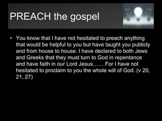 PREACH the gospelYou know that I have not hesitated to preach anything that would be helpful to you but have taught you publicly and from house to house. I have declared to both Jews and Greeks that they must turn to God in repentance and have faith in our Lord Jesus…… For I have not hesitated to proclaim to you the whole will of God. (v 20, 21, 27)